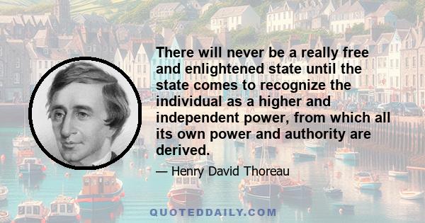 There will never be a really free and enlightened state until the state comes to recognize the individual as a higher and independent power, from which all its own power and authority are derived.