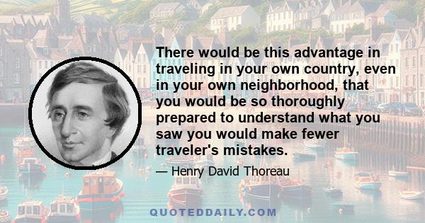 There would be this advantage in traveling in your own country, even in your own neighborhood, that you would be so thoroughly prepared to understand what you saw you would make fewer traveler's mistakes.