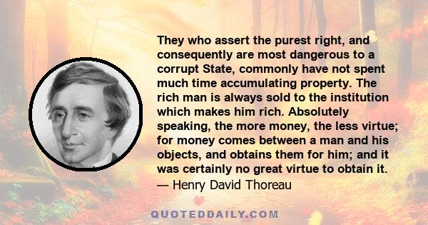 They who assert the purest right, and consequently are most dangerous to a corrupt State, commonly have not spent much time accumulating property. The rich man is always sold to the institution which makes him rich.