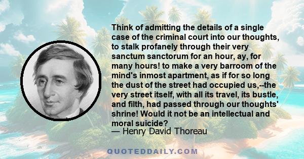 Think of admitting the details of a single case of the criminal court into our thoughts, to stalk profanely through their very sanctum sanctorum for an hour, ay, for many hours! to make a very barroom of the mind's