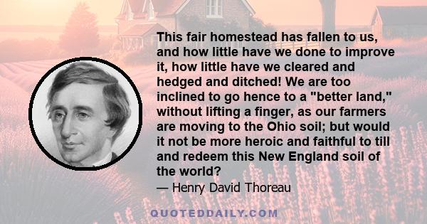 This fair homestead has fallen to us, and how little have we done to improve it, how little have we cleared and hedged and ditched! We are too inclined to go hence to a better land, without lifting a finger, as our