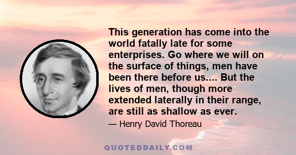 This generation has come into the world fatally late for some enterprises. Go where we will on the surface of things, men have been there before us.... But the lives of men, though more extended laterally in their