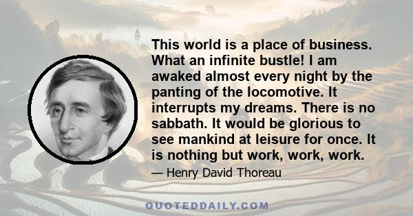 This world is a place of business. What an infinite bustle! I am awaked almost every night by the panting of the locomotive. It interrupts my dreams. There is no sabbath. It would be glorious to see mankind at leisure