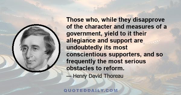 Those who, while they disapprove of the character and measures of a government, yield to it their allegiance and support are undoubtedly its most conscientious supporters, and so frequently the most serious obstacles to 