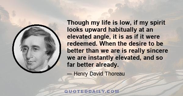 Though my life is low, if my spirit looks upward habitually at an elevated angle, it is as if it were redeemed. When the desire to be better than we are is really sincere we are instantly elevated, and so far better