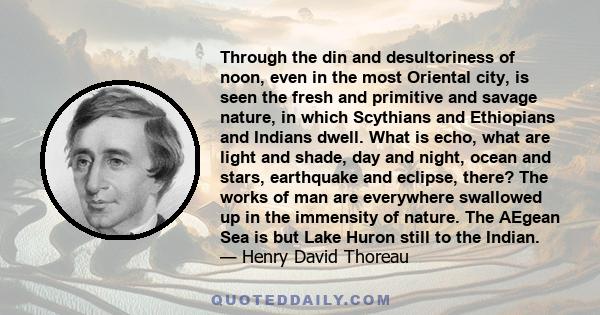 Through the din and desultoriness of noon, even in the most Oriental city, is seen the fresh and primitive and savage nature, in which Scythians and Ethiopians and Indians dwell. What is echo, what are light and shade,