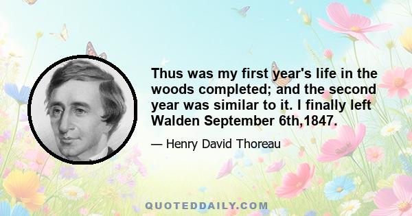 Thus was my first year's life in the woods completed; and the second year was similar to it. I finally left Walden September 6th,1847.