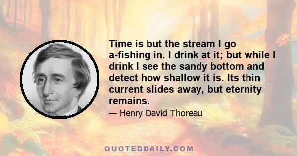 Time is but the stream I go a-fishing in. I drink at it; but while I drink I see the sandy bottom and detect how shallow it is. Its thin current slides away, but eternity remains.