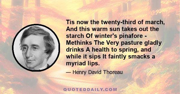 Tis now the twenty-third of march, And this warm sun takes out the starch Of winter's pinafore - Methinks The Very pasture gladly drinks A health to spring, and while it sips It faintly smacks a myriad lips.