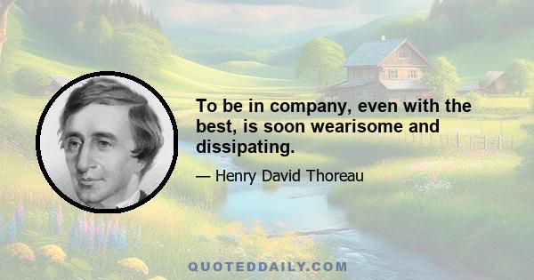 To be in company, even with the best, is soon wearisome and dissipating.