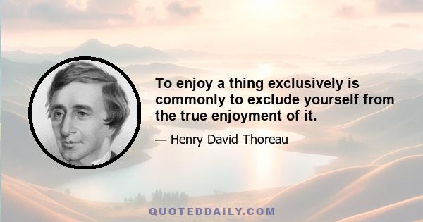 To enjoy a thing exclusively is commonly to exclude yourself from the true enjoyment of it.