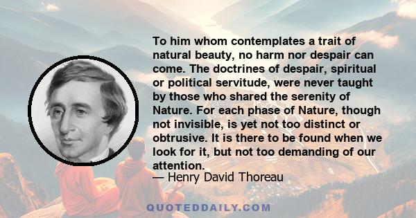 To him whom contemplates a trait of natural beauty, no harm nor despair can come. The doctrines of despair, spiritual or political servitude, were never taught by those who shared the serenity of Nature. For each phase