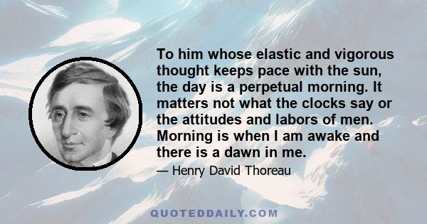 To him whose elastic and vigorous thought keeps pace with the sun, the day is a perpetual morning. It matters not what the clocks say or the attitudes and labors of men. Morning is when I am awake and there is a dawn in 