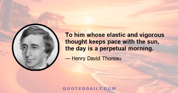 To him whose elastic and vigorous thought keeps pace with the sun, the day is a perpetual morning.