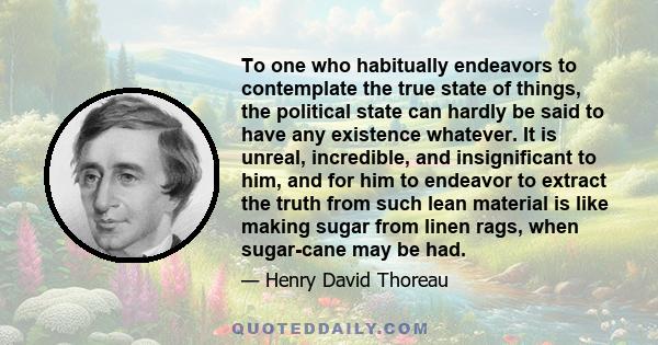 To one who habitually endeavors to contemplate the true state of things, the political state can hardly be said to have any existence whatever. It is unreal, incredible, and insignificant to him, and for him to endeavor 