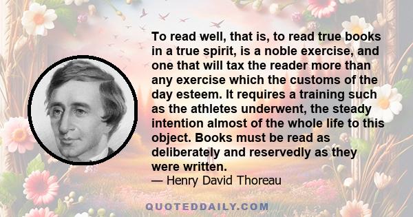 To read well, that is, to read true books in a true spirit, is a noble exercise, and one that will tax the reader more than any exercise which the customs of the day esteem. It requires a training such as the athletes