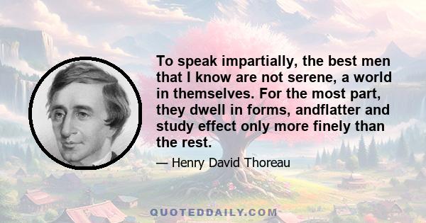 To speak impartially, the best men that I know are not serene, a world in themselves. For the most part, they dwell in forms, andflatter and study effect only more finely than the rest.