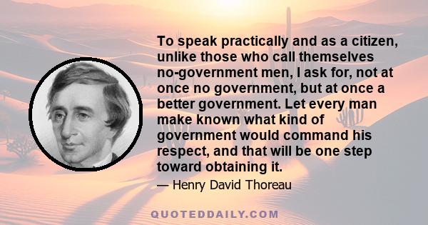 To speak practically and as a citizen, unlike those who call themselves no-government men, I ask for, not at once no government, but at once a better government. Let every man make known what kind of government would