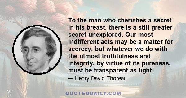 To the man who cherishes a secret in his breast, there is a still greater secret unexplored. Our most indifferent acts may be a matter for secrecy, but whatever we do with the utmost truthfulness and integrity, by