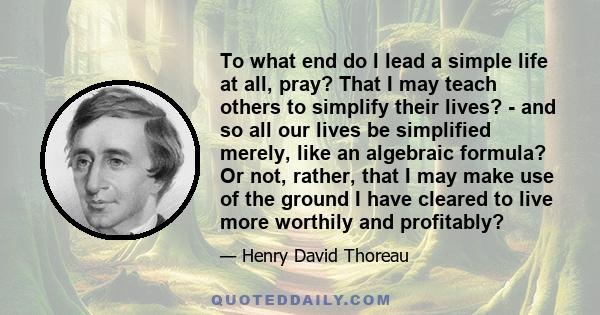 To what end do I lead a simple life at all, pray? That I may teach others to simplify their lives? - and so all our lives be simplified merely, like an algebraic formula? Or not, rather, that I may make use of the