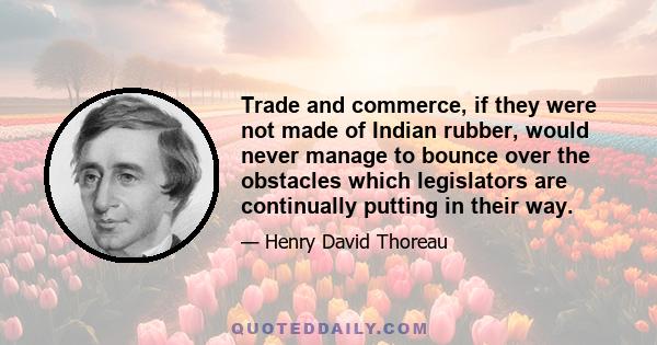 Trade and commerce, if they were not made of Indian rubber, would never manage to bounce over the obstacles which legislators are continually putting in their way.