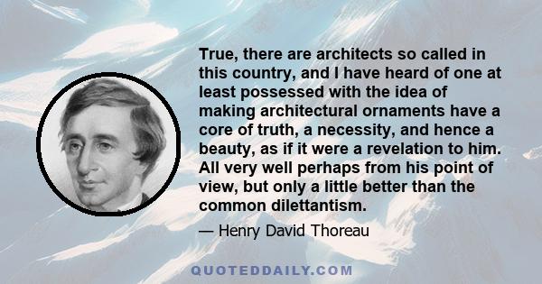 True, there are architects so called in this country, and I have heard of one at least possessed with the idea of making architectural ornaments have a core of truth, a necessity, and hence a beauty, as if it were a