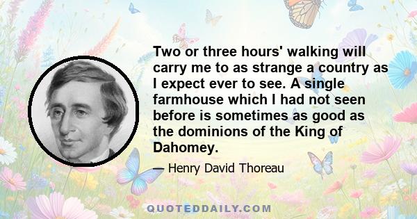 Two or three hours' walking will carry me to as strange a country as I expect ever to see. A single farmhouse which I had not seen before is sometimes as good as the dominions of the King of Dahomey.