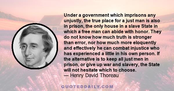 Under a government which imprisons any unjustly, the true place for a just man is also in prison, the only house in a slave State in which a free man can abide with honor. They do not know how much truth is stronger