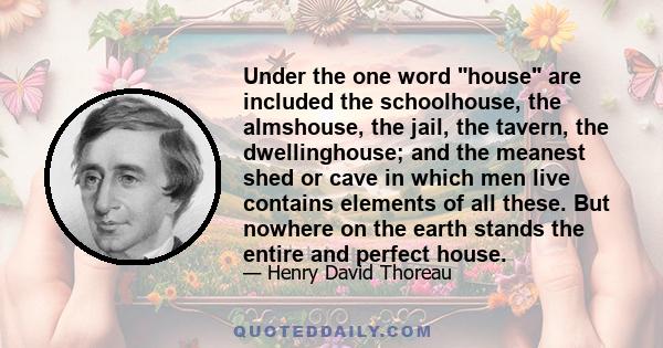 Under the one word house are included the schoolhouse, the almshouse, the jail, the tavern, the dwellinghouse; and the meanest shed or cave in which men live contains elements of all these. But nowhere on the earth