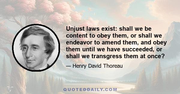 Unjust laws exist: shall we be content to obey them, or shall we endeavor to amend them, and obey them until we have succeeded, or shall we transgress them at once?