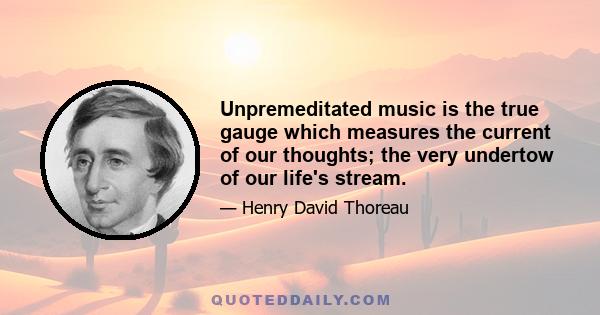 Unpremeditated music is the true gauge which measures the current of our thoughts; the very undertow of our life's stream.