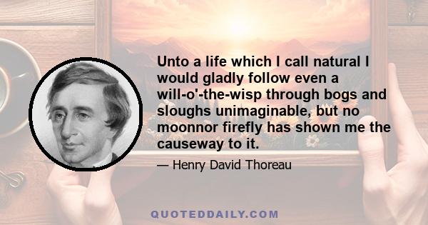 Unto a life which I call natural I would gladly follow even a will-o'-the-wisp through bogs and sloughs unimaginable, but no moonnor firefly has shown me the causeway to it.