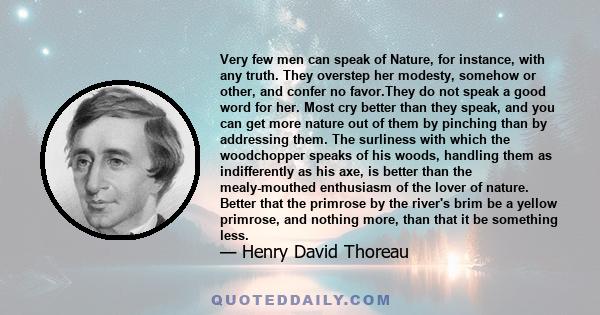 Very few men can speak of Nature, for instance, with any truth. They overstep her modesty, somehow or other, and confer no favor.They do not speak a good word for her. Most cry better than they speak, and you can get