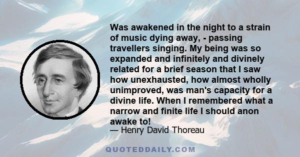 Was awakened in the night to a strain of music dying away, - passing travellers singing. My being was so expanded and infinitely and divinely related for a brief season that I saw how unexhausted, how almost wholly