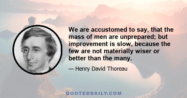 We are accustomed to say, that the mass of men are unprepared; but improvement is slow, because the few are not materially wiser or better than the many.