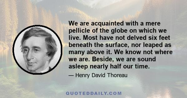 We are acquainted with a mere pellicle of the globe on which we live. Most have not delved six feet beneath the surface, nor leaped as many above it. We know not where we are. Beside, we are sound asleep nearly half our 