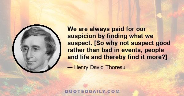 We are always paid for our suspicion by finding what we suspect. [So why not suspect good rather than bad in events, people and life and thereby find it more?]