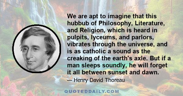 We are apt to imagine that this hubbub of Philosophy, Literature, and Religion, which is heard in pulpits, lyceums, and parlors, vibrates through the universe, and is as catholic a sound as the creaking of the earth's