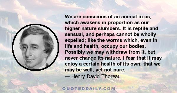 We are conscious of an animal in us, which awakens in proportion as our higher nature slumbers. It is reptile and sensual, and perhaps cannot be wholly expelled; like the worms which, even in life and health, occupy our 