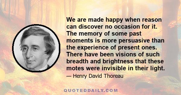 We are made happy when reason can discover no occasion for it. The memory of some past moments is more persuasive than the experience of present ones. There have been visions of such breadth and brightness that these