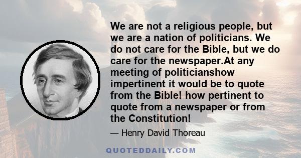 We are not a religious people, but we are a nation of politicians. We do not care for the Bible, but we do care for the newspaper.At any meeting of politicianshow impertinent it would be to quote from the Bible! how