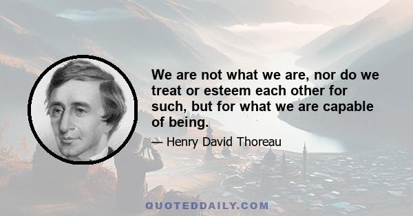 We are not what we are, nor do we treat or esteem each other for such, but for what we are capable of being.