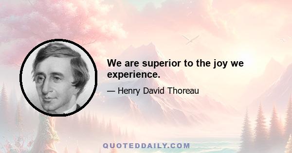 We are superior to the joy we experience.