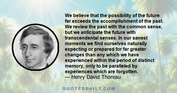 We believe that the possibility of the future far exceeds the accomplishment of the past. We review the past with the common sense, but we anticipate the future with transcendental senses. In our sanest moments we find