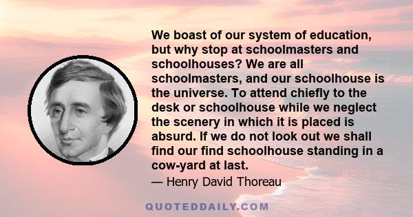 We boast of our system of education, but why stop at schoolmasters and schoolhouses? We are all schoolmasters, and our schoolhouse is the universe. To attend chiefly to the desk or schoolhouse while we neglect the