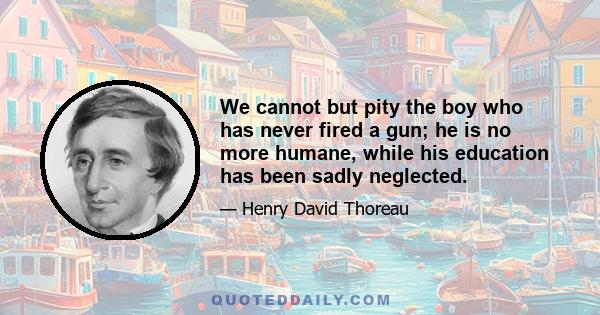 We cannot but pity the boy who has never fired a gun; he is no more humane, while his education has been sadly neglected.