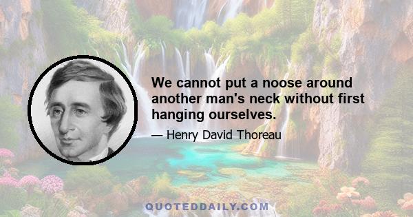 We cannot put a noose around another man's neck without first hanging ourselves.