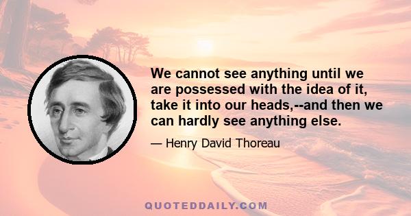 We cannot see anything until we are possessed with the idea of it, take it into our heads,--and then we can hardly see anything else.