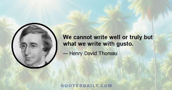 We cannot write well or truly but what we write with gusto.