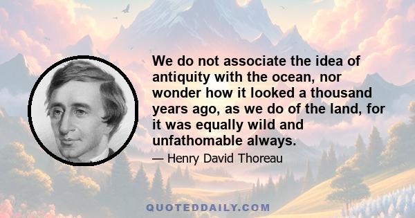 We do not associate the idea of antiquity with the ocean, nor wonder how it looked a thousand years ago, as we do of the land, for it was equally wild and unfathomable always.